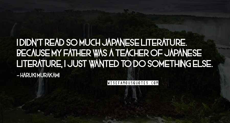 Haruki Murakami Quotes: I didn't read so much Japanese literature. Because my father was a teacher of Japanese literature, I just wanted to do something else.