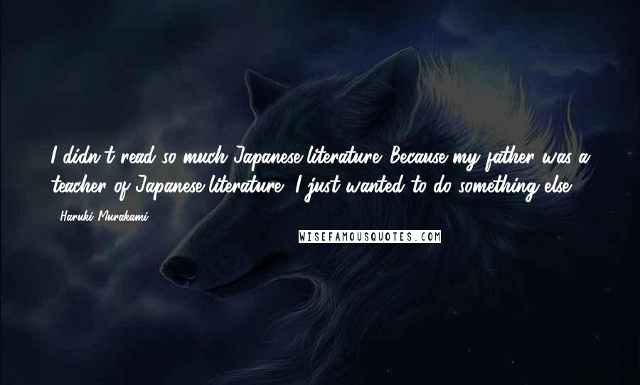 Haruki Murakami Quotes: I didn't read so much Japanese literature. Because my father was a teacher of Japanese literature, I just wanted to do something else.