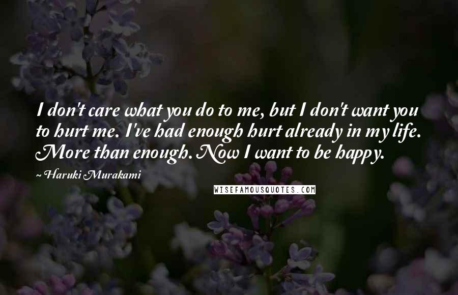 Haruki Murakami Quotes: I don't care what you do to me, but I don't want you to hurt me. I've had enough hurt already in my life. More than enough. Now I want to be happy.