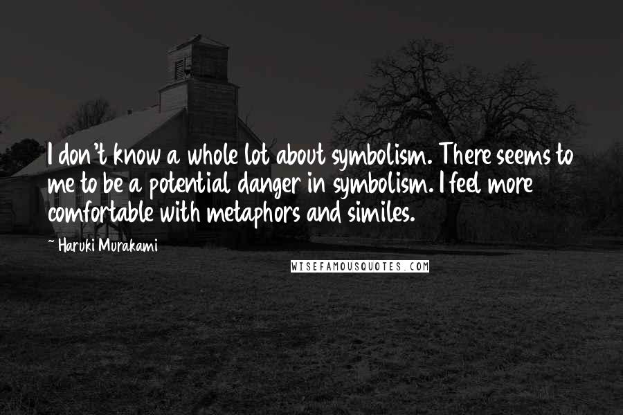 Haruki Murakami Quotes: I don't know a whole lot about symbolism. There seems to me to be a potential danger in symbolism. I feel more comfortable with metaphors and similes.