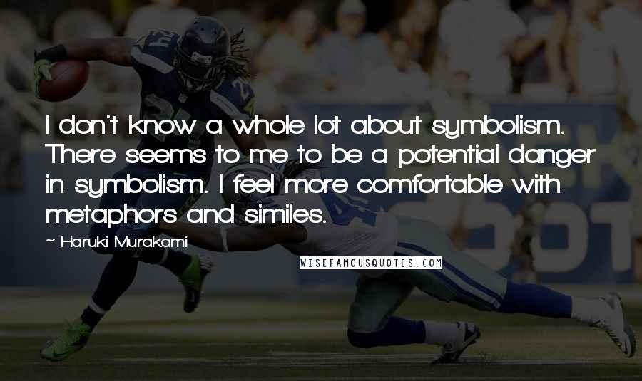 Haruki Murakami Quotes: I don't know a whole lot about symbolism. There seems to me to be a potential danger in symbolism. I feel more comfortable with metaphors and similes.
