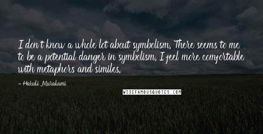 Haruki Murakami Quotes: I don't know a whole lot about symbolism. There seems to me to be a potential danger in symbolism. I feel more comfortable with metaphors and similes.