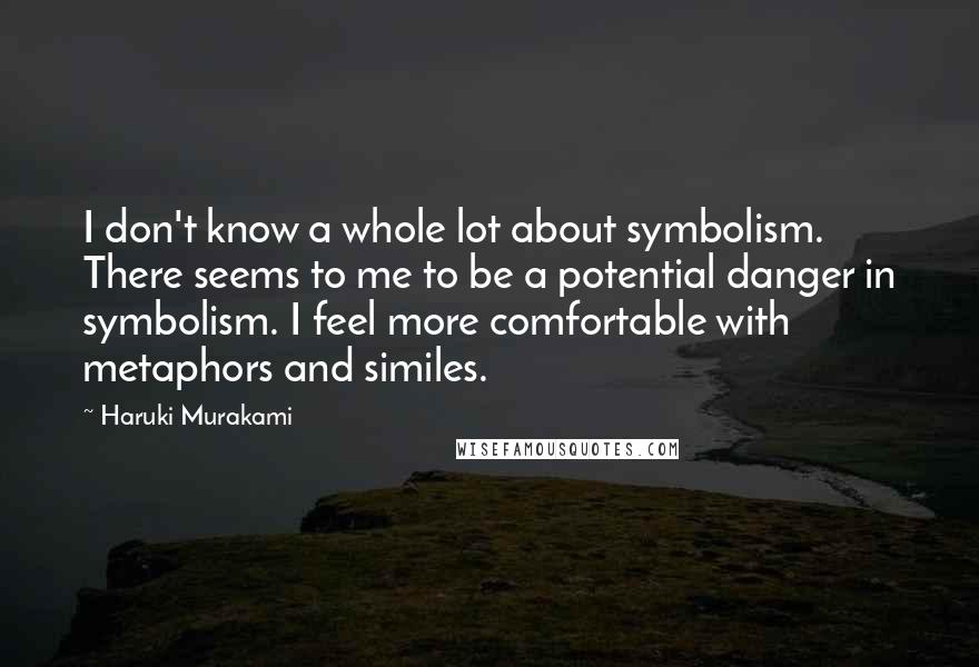 Haruki Murakami Quotes: I don't know a whole lot about symbolism. There seems to me to be a potential danger in symbolism. I feel more comfortable with metaphors and similes.