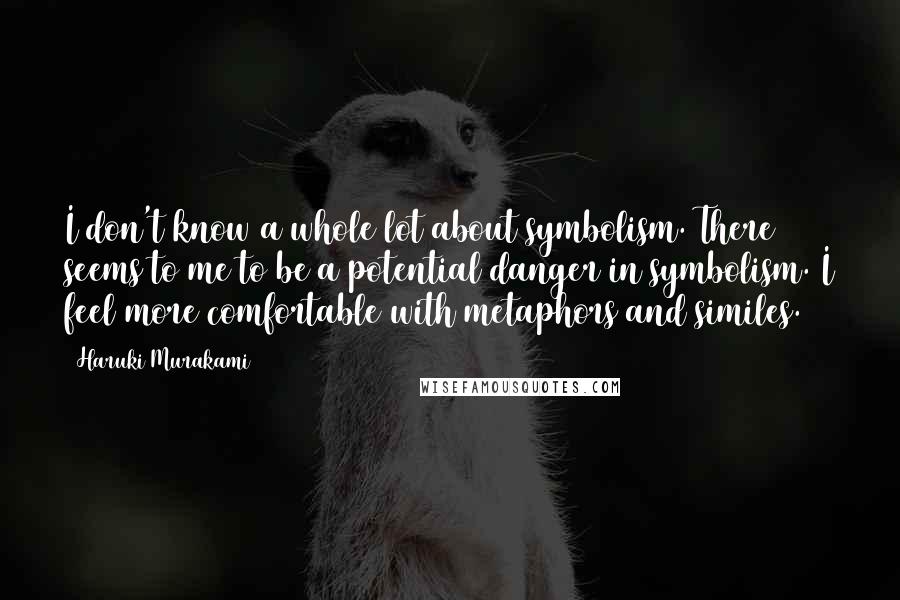 Haruki Murakami Quotes: I don't know a whole lot about symbolism. There seems to me to be a potential danger in symbolism. I feel more comfortable with metaphors and similes.