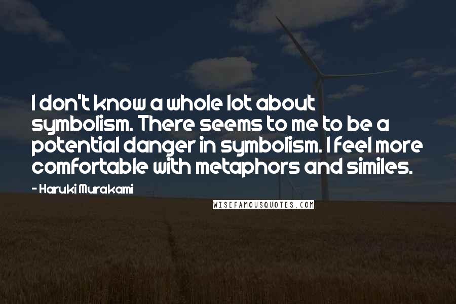 Haruki Murakami Quotes: I don't know a whole lot about symbolism. There seems to me to be a potential danger in symbolism. I feel more comfortable with metaphors and similes.
