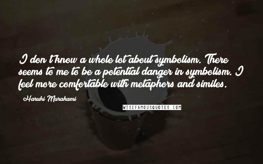 Haruki Murakami Quotes: I don't know a whole lot about symbolism. There seems to me to be a potential danger in symbolism. I feel more comfortable with metaphors and similes.