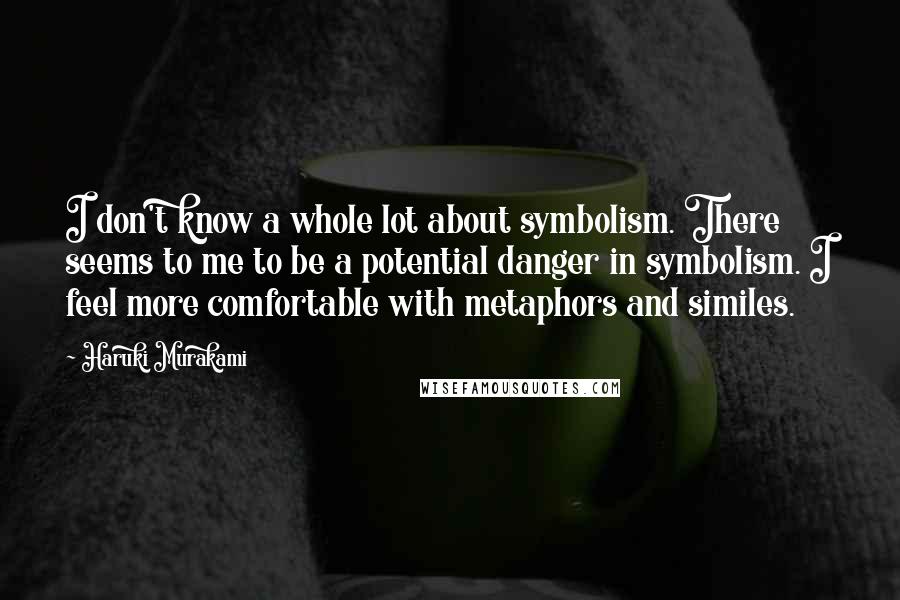 Haruki Murakami Quotes: I don't know a whole lot about symbolism. There seems to me to be a potential danger in symbolism. I feel more comfortable with metaphors and similes.