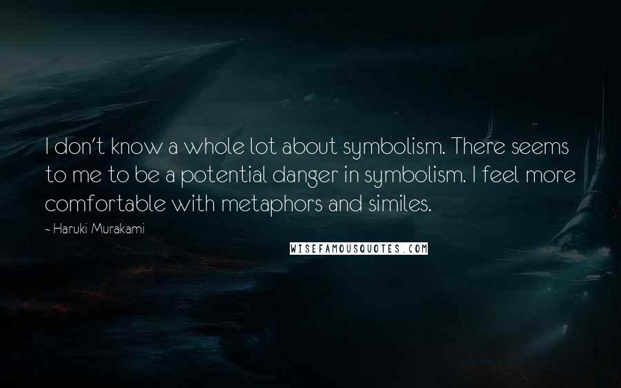 Haruki Murakami Quotes: I don't know a whole lot about symbolism. There seems to me to be a potential danger in symbolism. I feel more comfortable with metaphors and similes.