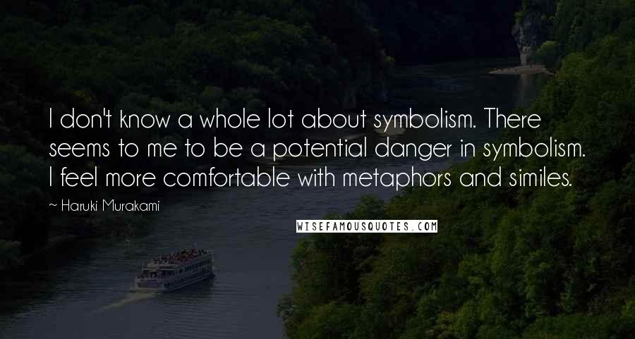 Haruki Murakami Quotes: I don't know a whole lot about symbolism. There seems to me to be a potential danger in symbolism. I feel more comfortable with metaphors and similes.