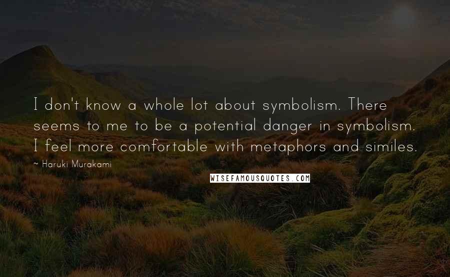 Haruki Murakami Quotes: I don't know a whole lot about symbolism. There seems to me to be a potential danger in symbolism. I feel more comfortable with metaphors and similes.