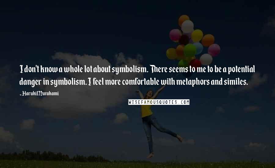 Haruki Murakami Quotes: I don't know a whole lot about symbolism. There seems to me to be a potential danger in symbolism. I feel more comfortable with metaphors and similes.