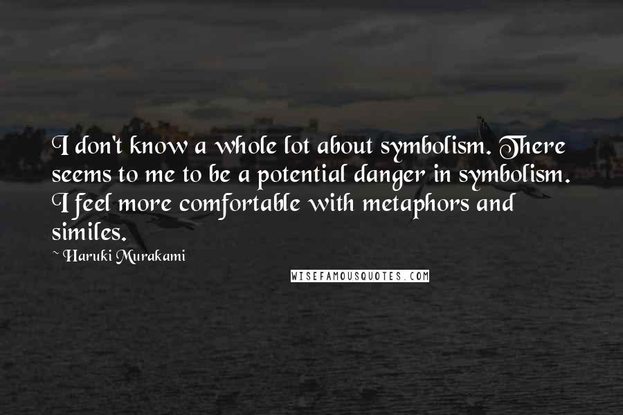 Haruki Murakami Quotes: I don't know a whole lot about symbolism. There seems to me to be a potential danger in symbolism. I feel more comfortable with metaphors and similes.