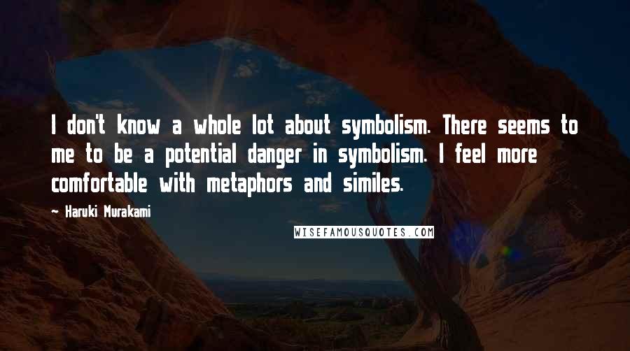 Haruki Murakami Quotes: I don't know a whole lot about symbolism. There seems to me to be a potential danger in symbolism. I feel more comfortable with metaphors and similes.