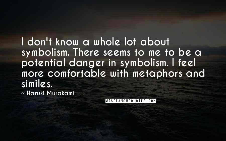 Haruki Murakami Quotes: I don't know a whole lot about symbolism. There seems to me to be a potential danger in symbolism. I feel more comfortable with metaphors and similes.