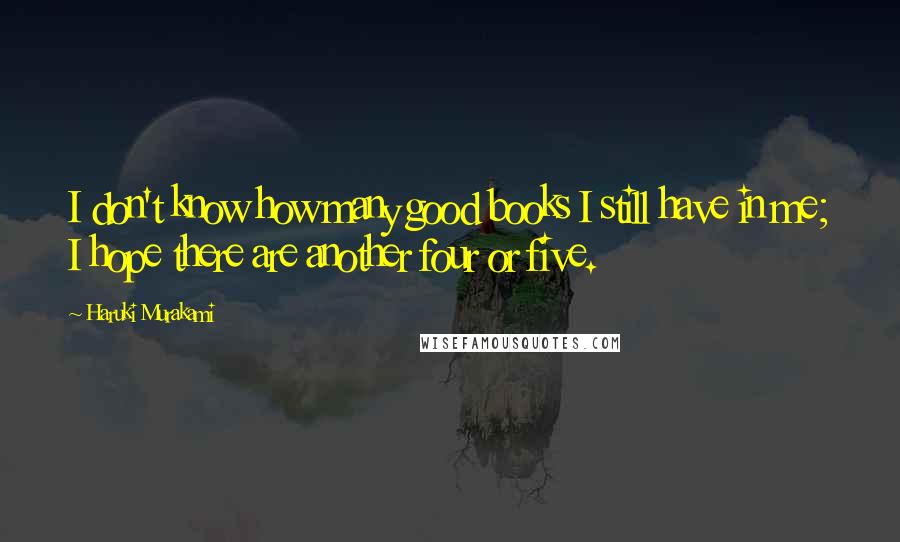 Haruki Murakami Quotes: I don't know how many good books I still have in me; I hope there are another four or five.