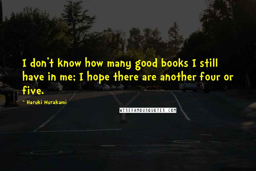 Haruki Murakami Quotes: I don't know how many good books I still have in me; I hope there are another four or five.