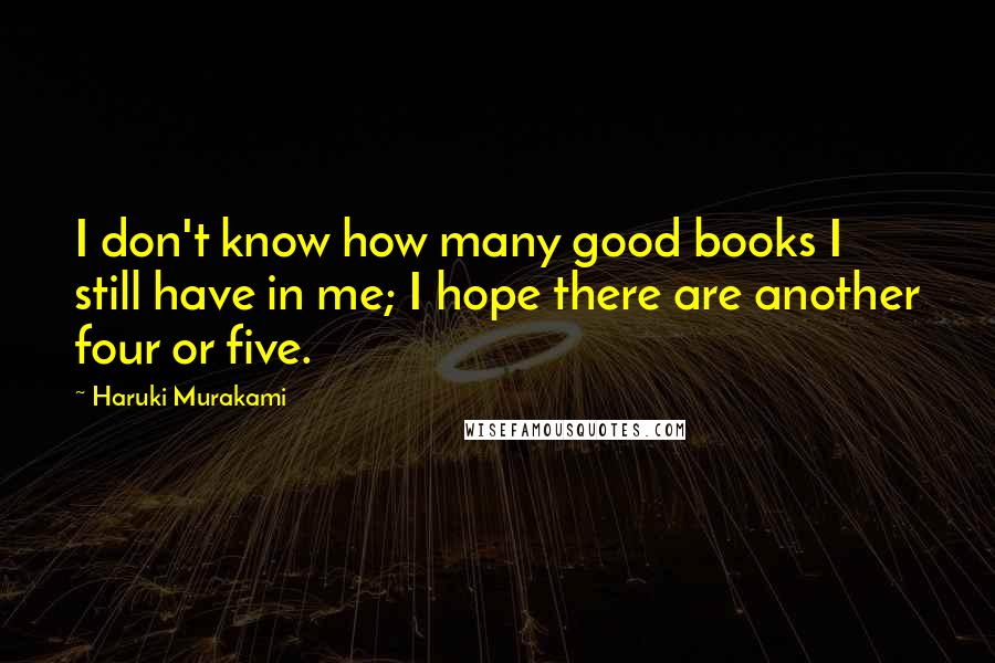 Haruki Murakami Quotes: I don't know how many good books I still have in me; I hope there are another four or five.