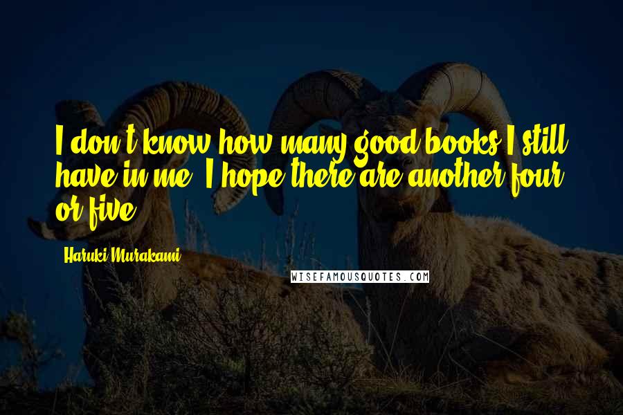 Haruki Murakami Quotes: I don't know how many good books I still have in me; I hope there are another four or five.