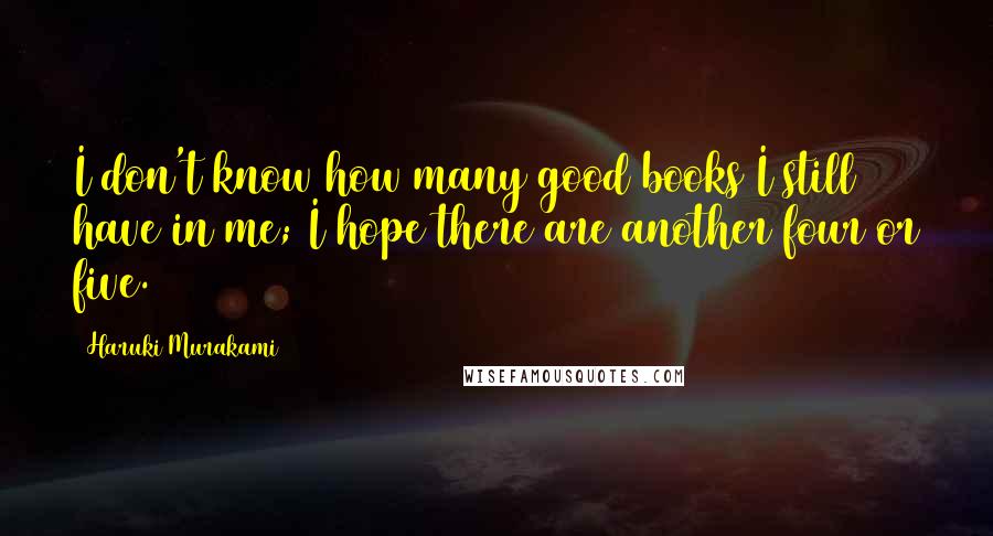 Haruki Murakami Quotes: I don't know how many good books I still have in me; I hope there are another four or five.