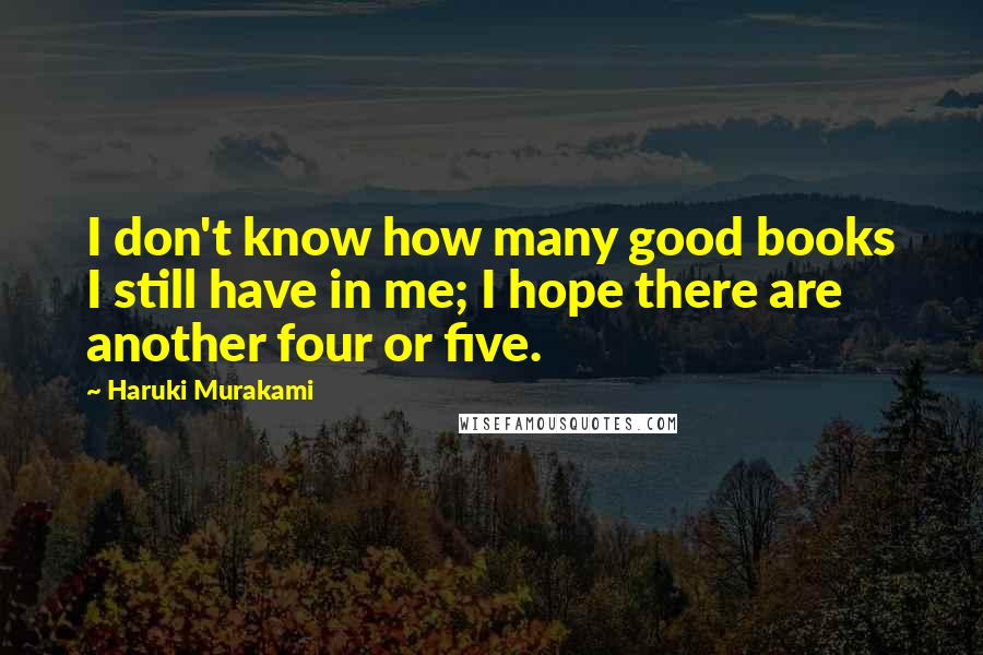 Haruki Murakami Quotes: I don't know how many good books I still have in me; I hope there are another four or five.