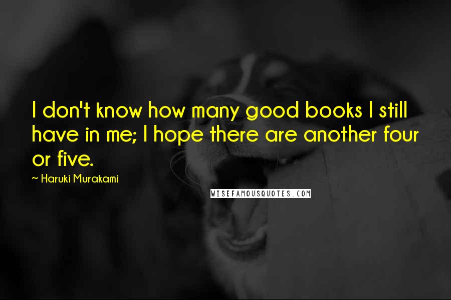 Haruki Murakami Quotes: I don't know how many good books I still have in me; I hope there are another four or five.