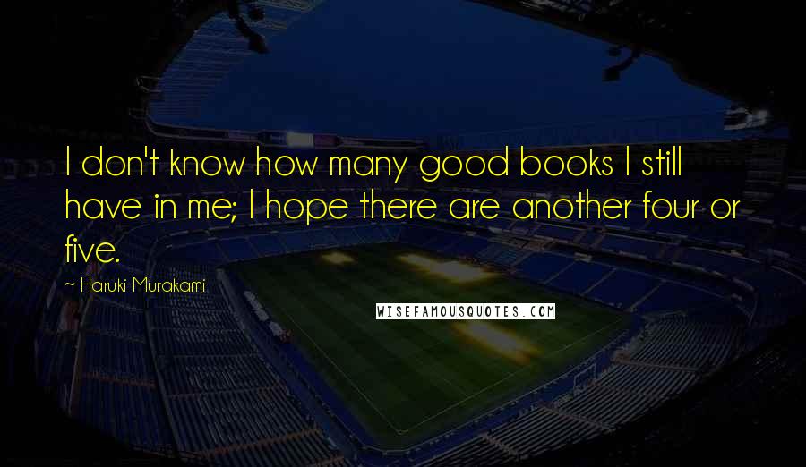Haruki Murakami Quotes: I don't know how many good books I still have in me; I hope there are another four or five.