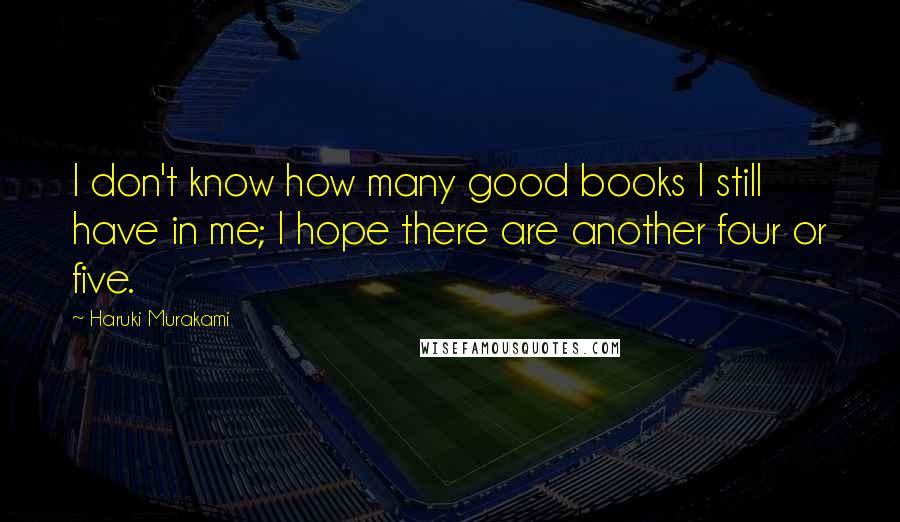 Haruki Murakami Quotes: I don't know how many good books I still have in me; I hope there are another four or five.