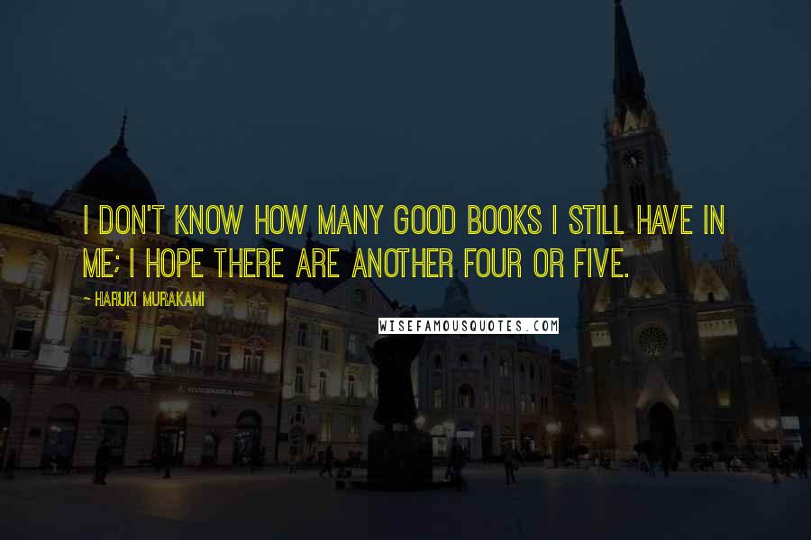 Haruki Murakami Quotes: I don't know how many good books I still have in me; I hope there are another four or five.