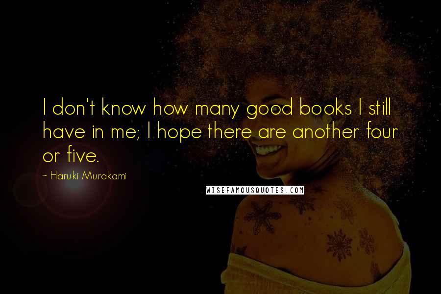 Haruki Murakami Quotes: I don't know how many good books I still have in me; I hope there are another four or five.