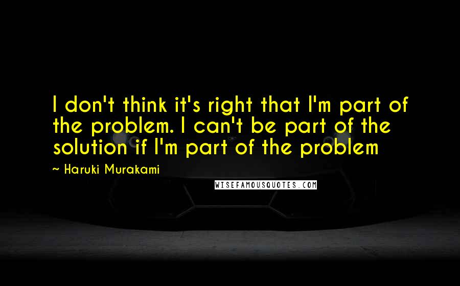 Haruki Murakami Quotes: I don't think it's right that I'm part of the problem. I can't be part of the solution if I'm part of the problem