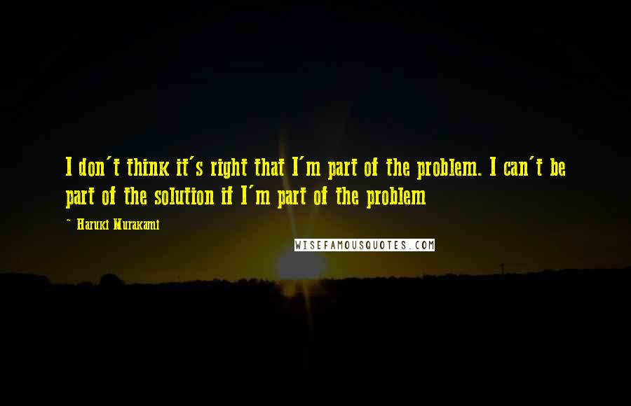 Haruki Murakami Quotes: I don't think it's right that I'm part of the problem. I can't be part of the solution if I'm part of the problem