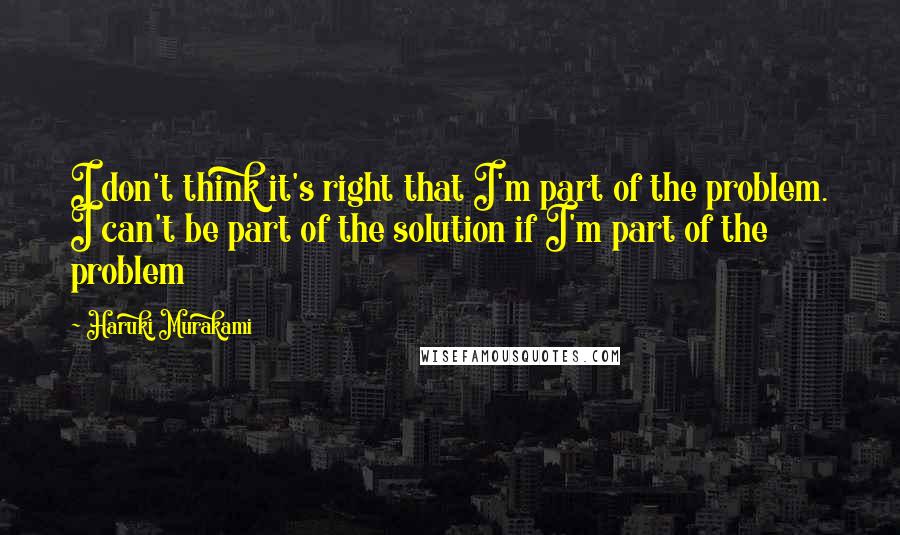 Haruki Murakami Quotes: I don't think it's right that I'm part of the problem. I can't be part of the solution if I'm part of the problem