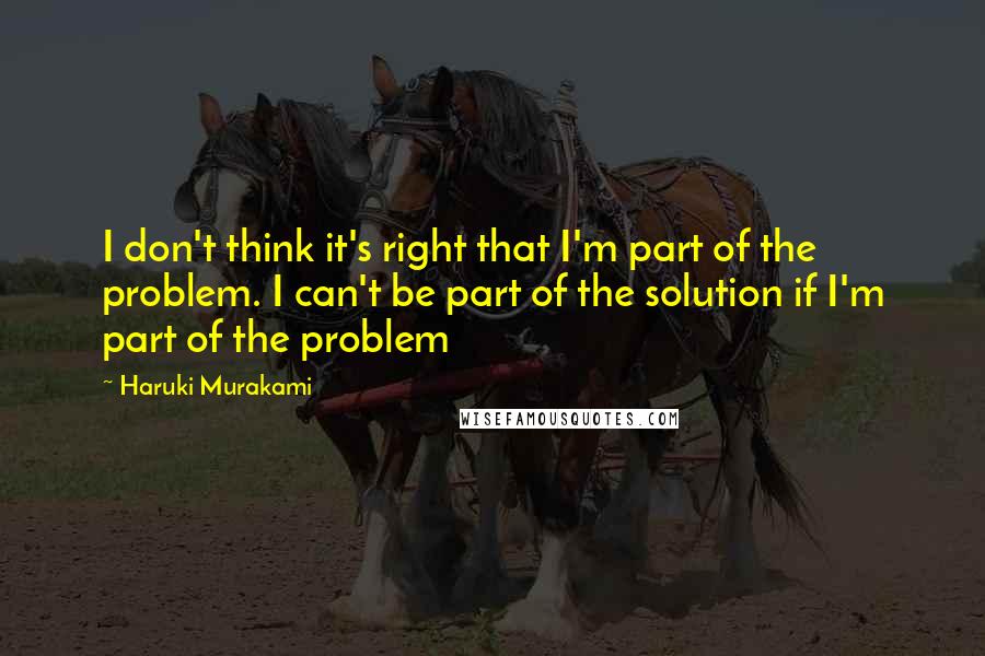 Haruki Murakami Quotes: I don't think it's right that I'm part of the problem. I can't be part of the solution if I'm part of the problem