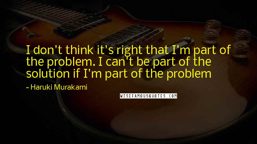 Haruki Murakami Quotes: I don't think it's right that I'm part of the problem. I can't be part of the solution if I'm part of the problem