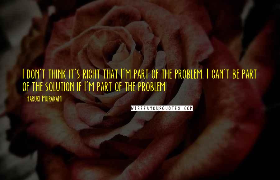 Haruki Murakami Quotes: I don't think it's right that I'm part of the problem. I can't be part of the solution if I'm part of the problem