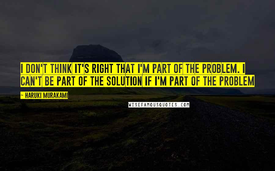 Haruki Murakami Quotes: I don't think it's right that I'm part of the problem. I can't be part of the solution if I'm part of the problem