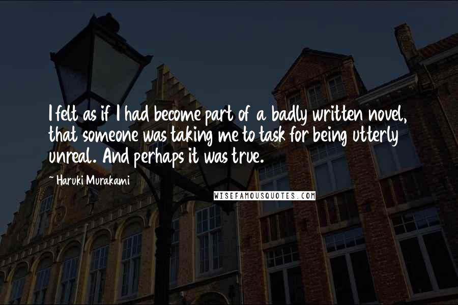Haruki Murakami Quotes: I felt as if I had become part of a badly written novel, that someone was taking me to task for being utterly unreal. And perhaps it was true.