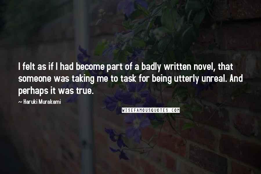 Haruki Murakami Quotes: I felt as if I had become part of a badly written novel, that someone was taking me to task for being utterly unreal. And perhaps it was true.