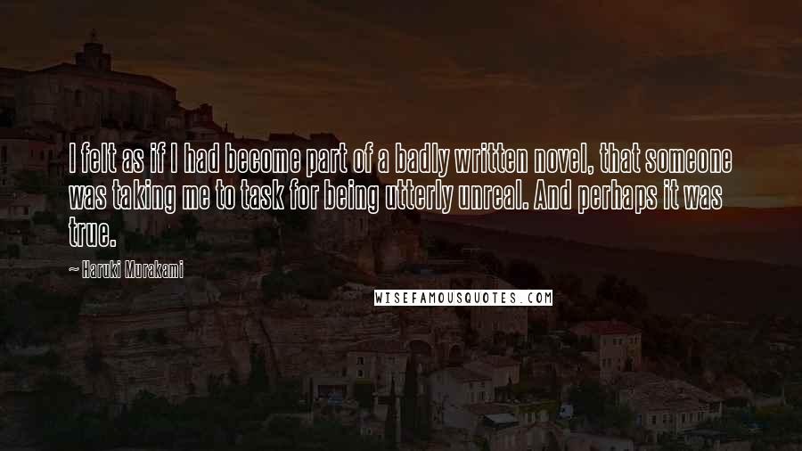 Haruki Murakami Quotes: I felt as if I had become part of a badly written novel, that someone was taking me to task for being utterly unreal. And perhaps it was true.
