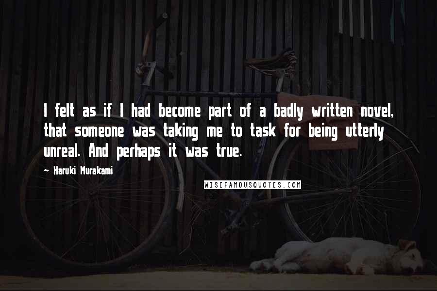 Haruki Murakami Quotes: I felt as if I had become part of a badly written novel, that someone was taking me to task for being utterly unreal. And perhaps it was true.