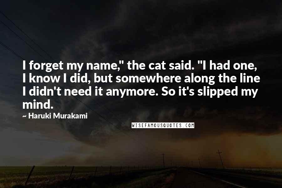 Haruki Murakami Quotes: I forget my name," the cat said. "I had one, I know I did, but somewhere along the line I didn't need it anymore. So it's slipped my mind.