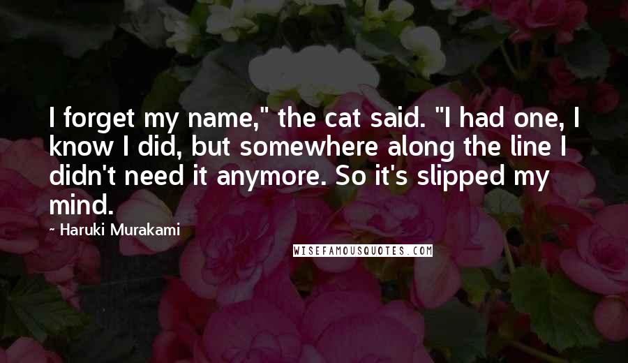 Haruki Murakami Quotes: I forget my name," the cat said. "I had one, I know I did, but somewhere along the line I didn't need it anymore. So it's slipped my mind.