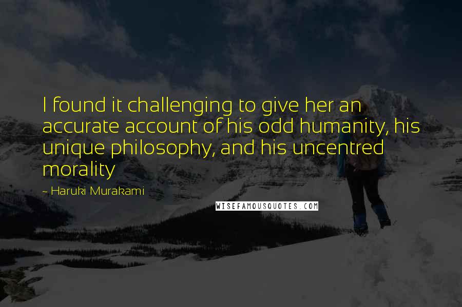 Haruki Murakami Quotes: I found it challenging to give her an accurate account of his odd humanity, his unique philosophy, and his uncentred morality