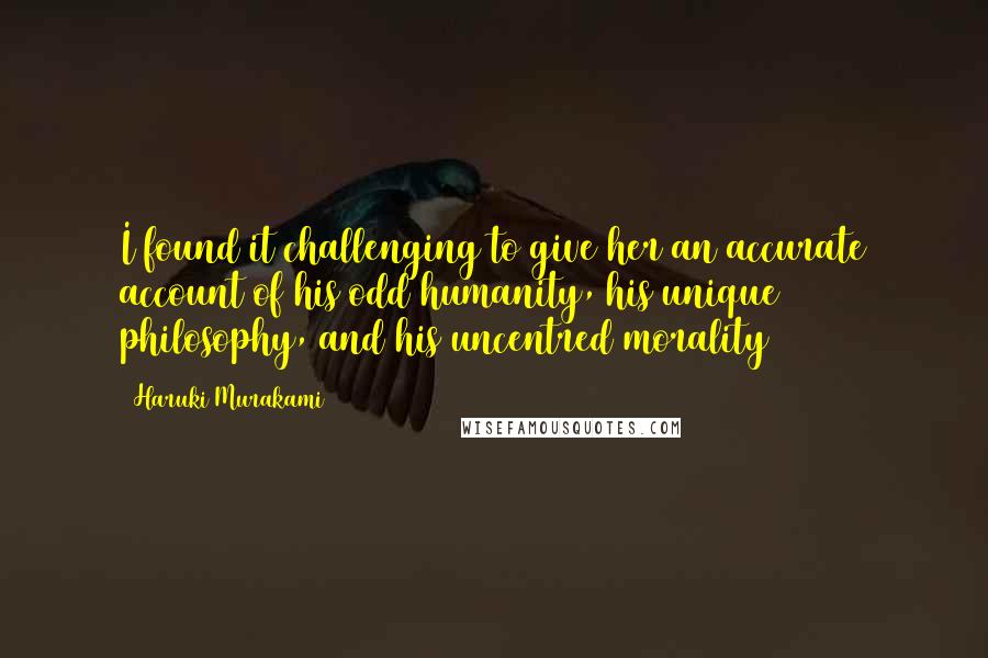 Haruki Murakami Quotes: I found it challenging to give her an accurate account of his odd humanity, his unique philosophy, and his uncentred morality