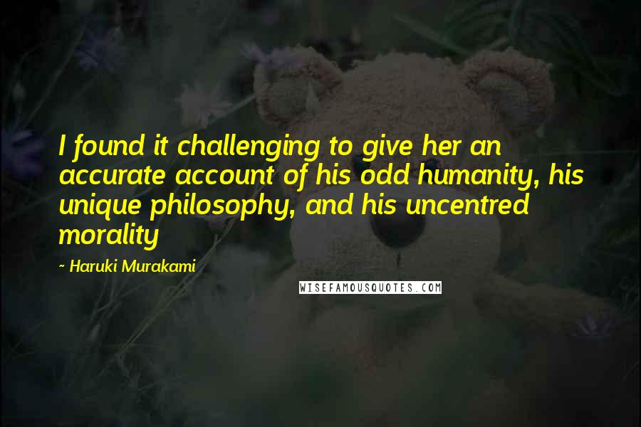 Haruki Murakami Quotes: I found it challenging to give her an accurate account of his odd humanity, his unique philosophy, and his uncentred morality