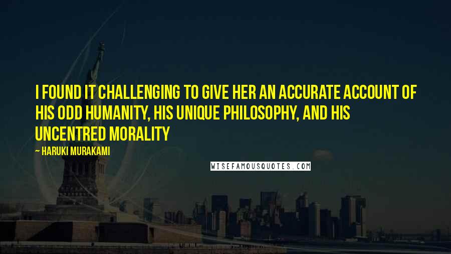 Haruki Murakami Quotes: I found it challenging to give her an accurate account of his odd humanity, his unique philosophy, and his uncentred morality