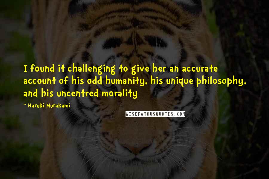Haruki Murakami Quotes: I found it challenging to give her an accurate account of his odd humanity, his unique philosophy, and his uncentred morality