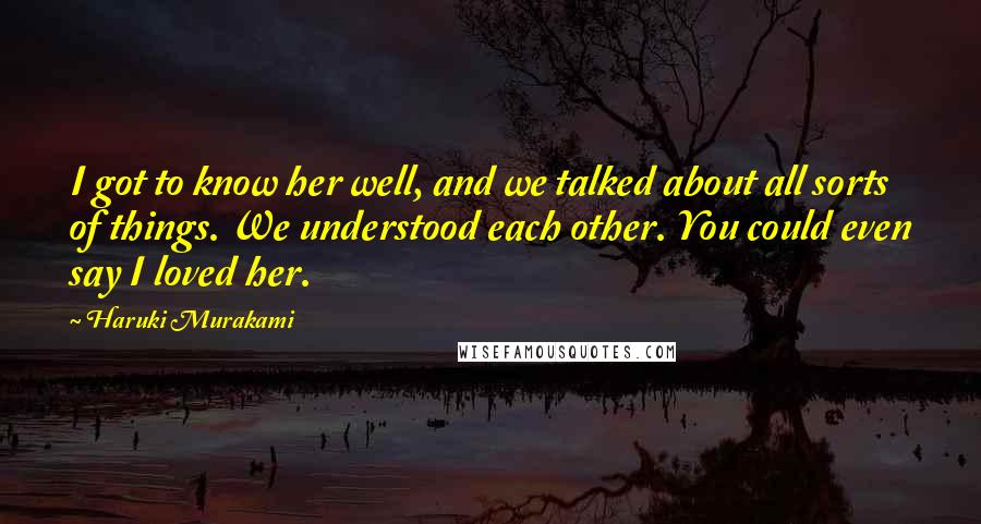 Haruki Murakami Quotes: I got to know her well, and we talked about all sorts of things. We understood each other. You could even say I loved her.