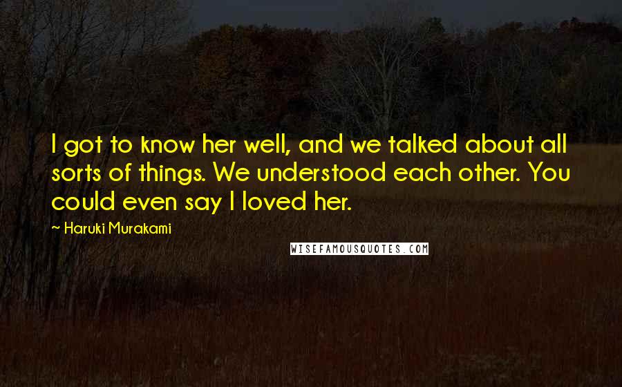 Haruki Murakami Quotes: I got to know her well, and we talked about all sorts of things. We understood each other. You could even say I loved her.