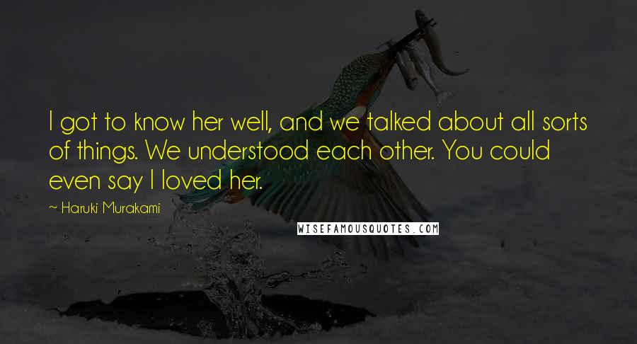 Haruki Murakami Quotes: I got to know her well, and we talked about all sorts of things. We understood each other. You could even say I loved her.